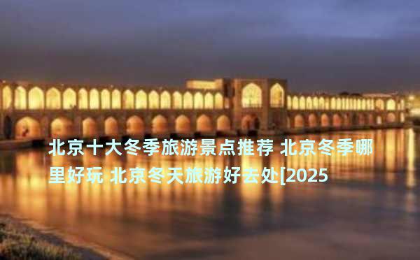 北京十大冬季旅游景点推荐 北京冬季哪里好玩 北京冬天旅游好去处[2025]→榜中榜知识